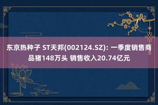 东京热种子 ST天邦(002124.SZ): 一季度销售商品猪148万头 销售收入20.74亿元