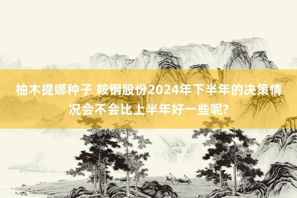 柚木提娜种子 鞍钢股份2024年下半年的决策情况会不会比上半年好一些呢?