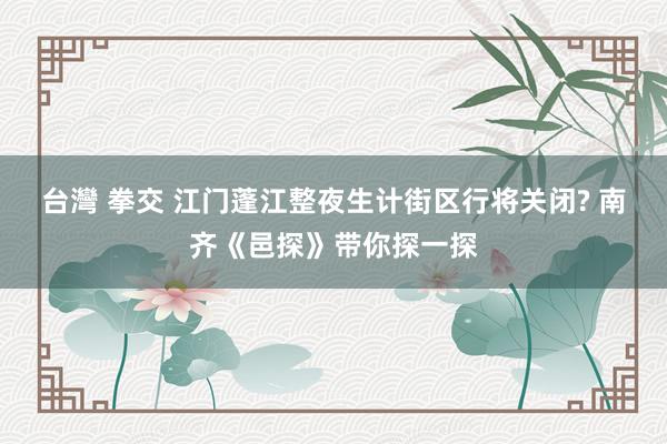 台灣 拳交 江门蓬江整夜生计街区行将关闭? 南齐《邑探》带你探一探