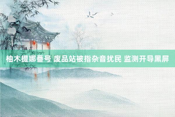柚木提娜番号 废品站被指杂音扰民 监测开导黑屏