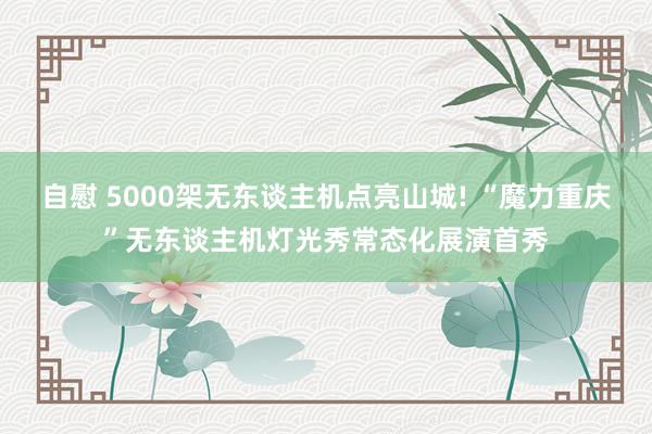 自慰 5000架无东谈主机点亮山城! “魔力重庆”无东谈主机灯光秀常态化展演首秀
