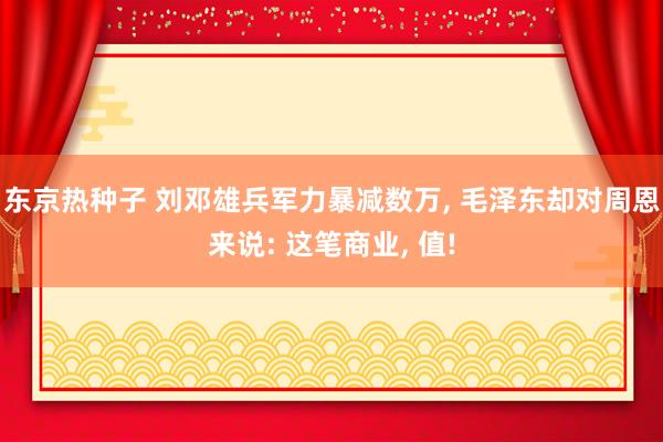东京热种子 刘邓雄兵军力暴减数万, 毛泽东却对周恩来说: 这笔商业, 值!