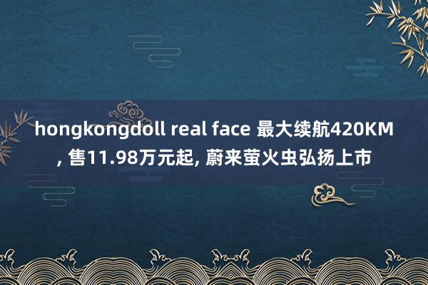 hongkongdoll real face 最大续航420KM, 售11.98万元起, 蔚来萤火虫弘扬上市