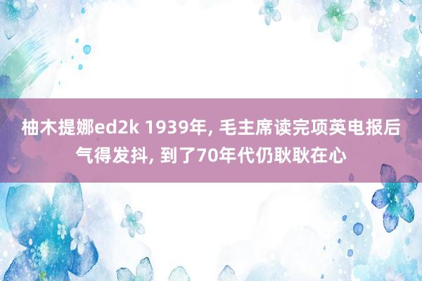 柚木提娜ed2k 1939年, 毛主席读完项英电报后气得发抖, 到了70年代仍耿耿在心