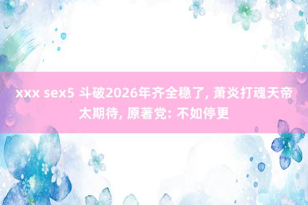 xxx sex5 斗破2026年齐全稳了, 萧炎打魂天帝太期待, 原著党: 不如停更