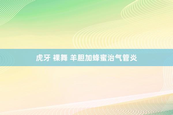 虎牙 裸舞 羊胆加蜂蜜治气管炎