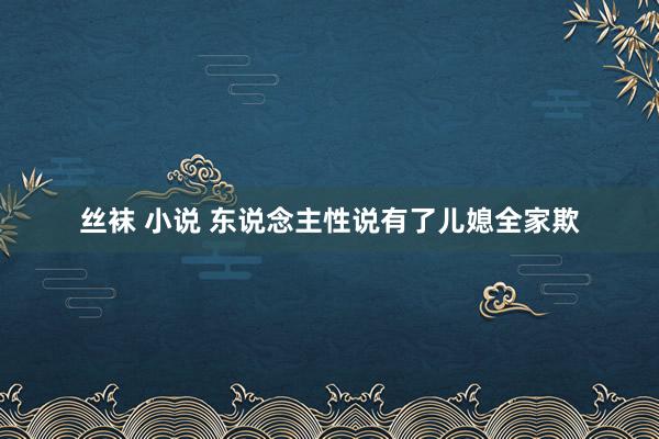 丝袜 小说 东说念主性说有了儿媳全家欺