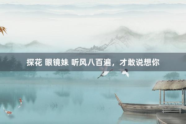 探花 眼镜妹 听风八百遍，才敢说想你