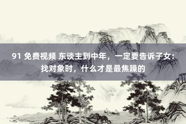 91 免费视频 东谈主到中年，一定要告诉子女：找对象时，什么才是最焦躁的