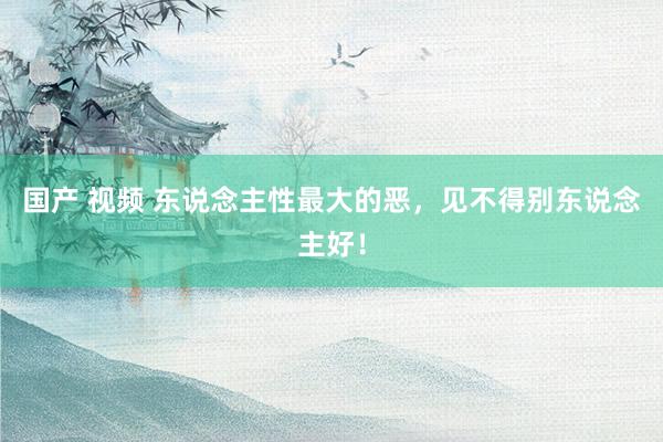 国产 视频 东说念主性最大的恶，见不得别东说念主好！
