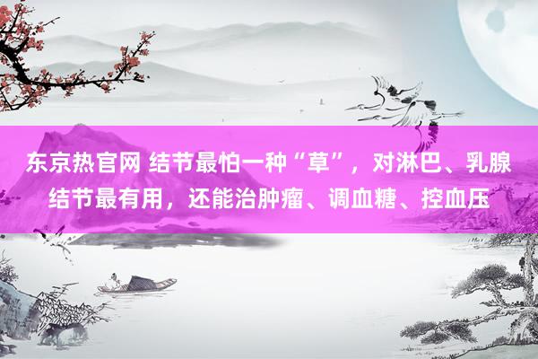 东京热官网 结节最怕一种“草”，对淋巴、乳腺结节最有用，还能治肿瘤、调血糖、控血压