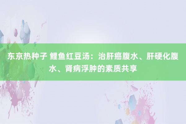 东京热种子 鲤鱼红豆汤：治肝癌腹水、肝硬化腹水、肾病浮肿的素质共享