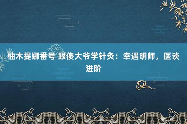 柚木提娜番号 跟傻大爷学针灸：幸遇明师，医谈进阶