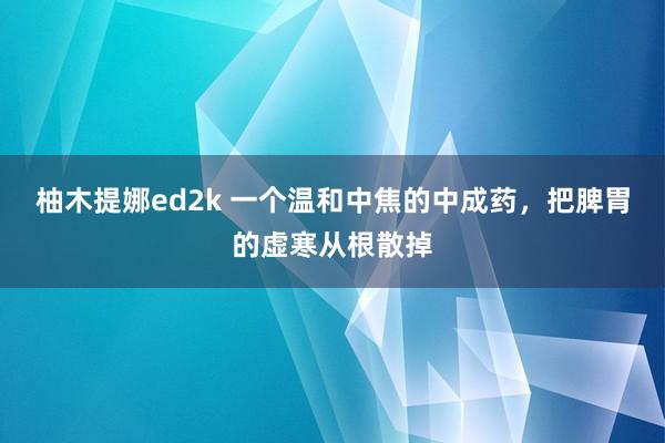 柚木提娜ed2k 一个温和中焦的中成药，把脾胃的虚寒从根散掉