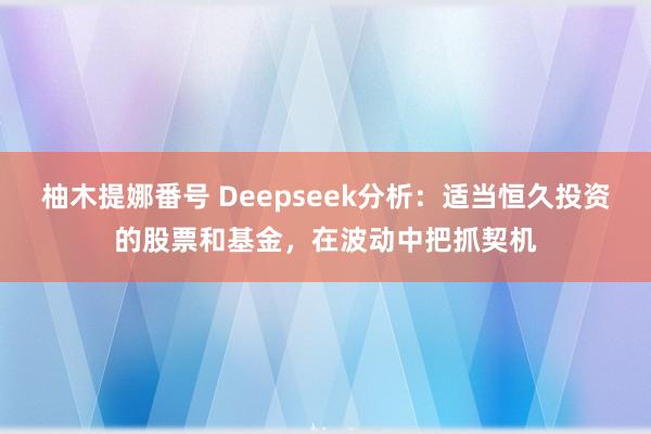柚木提娜番号 Deepseek分析：适当恒久投资的股票和基金，在波动中把抓契机