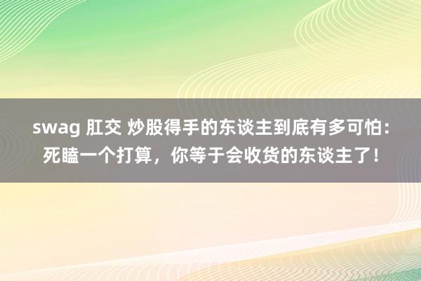 swag 肛交 炒股得手的东谈主到底有多可怕：死瞌一个打算，你等于会收货的东谈主了！